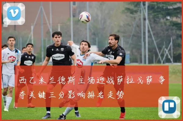 西乙米兰德斯主场迎战萨拉戈萨 争夺关键三分影响排名走势