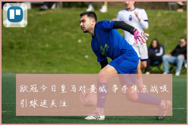 欧冠今日皇马对曼城 争夺焦点战吸引球迷关注