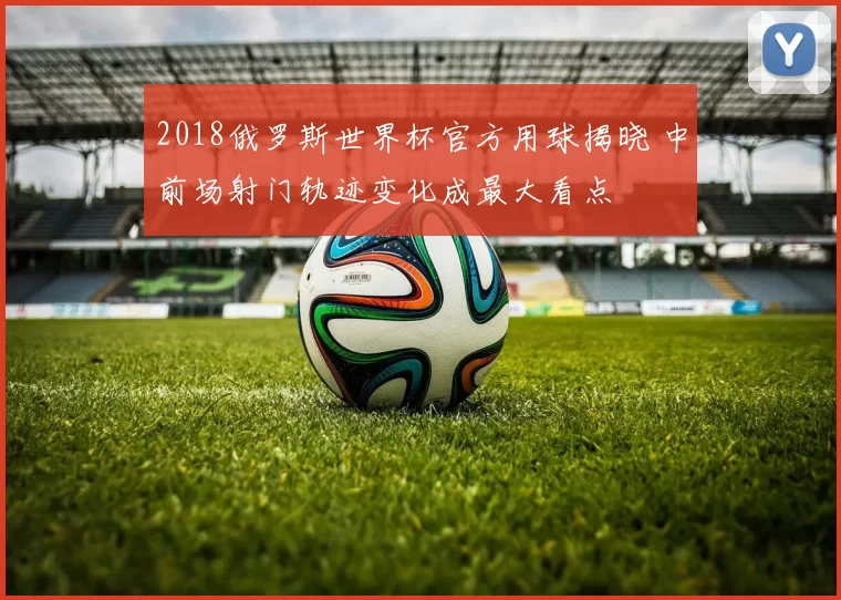 2018俄罗斯世界杯官方用球揭晓 中前场射门轨迹变化成最大看点