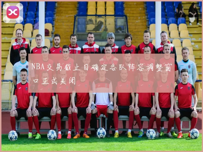NBA交易截止日确定各队阵容调整窗口正式关闭