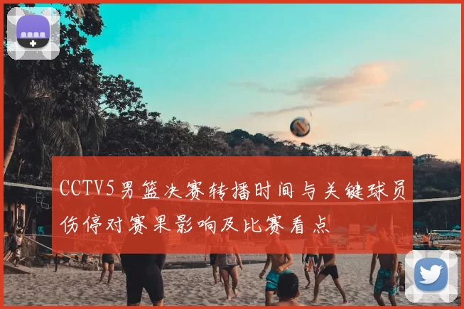 CCTV5男篮决赛转播时间与关键球员伤停对赛果影响及比赛看点