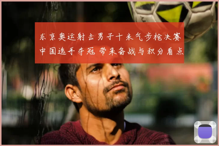 东京奥运射击男子十米气步枪决赛中国选手夺冠 带来备战与积分看点