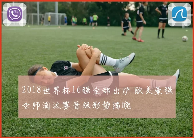 2018世界杯16强全部出炉 欧美豪强会师淘汰赛晋级形势揭晓