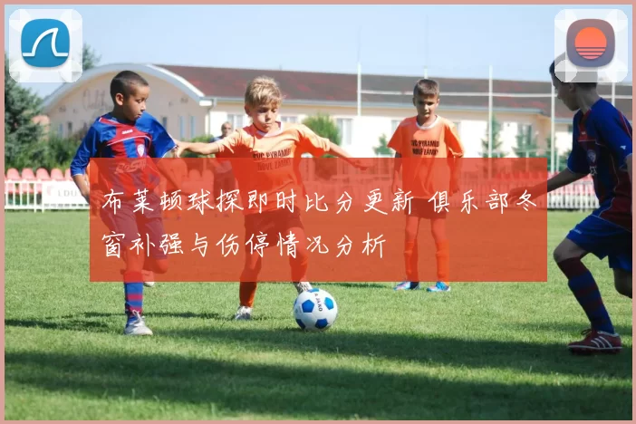 布莱顿球探即时比分更新 俱乐部冬窗补强与伤停情况分析
