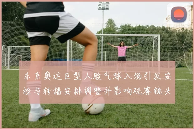 东京奥运巨型人脸气球入场引发安检与转播安排调整并影响观赛镜头