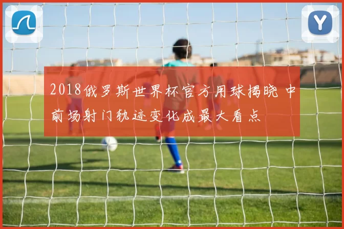 2018俄罗斯世界杯官方用球揭晓 中前场射门轨迹变化成最大看点