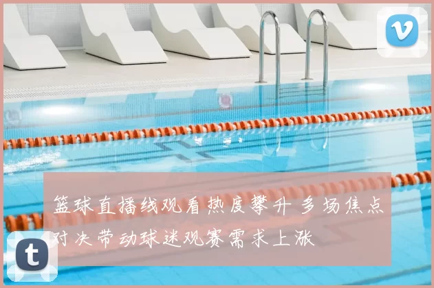 篮球直播线观看热度攀升 多场焦点对决带动球迷观赛需求上涨