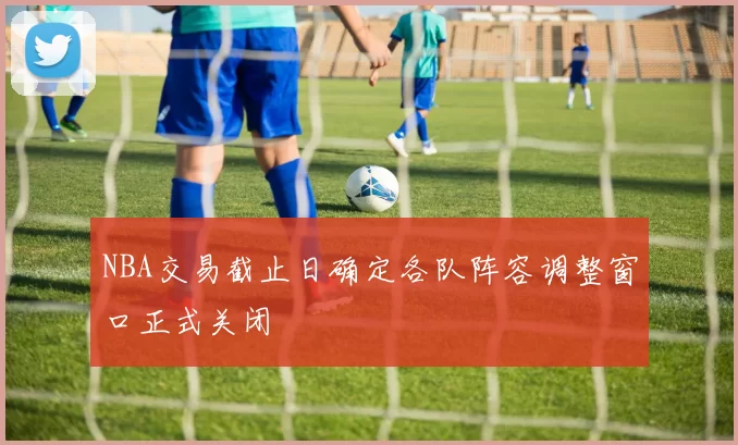 NBA交易截止日确定各队阵容调整窗口正式关闭