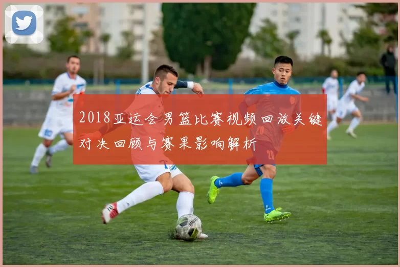 2018亚运会男篮比赛视频回放关键对决回顾与赛果影响解析