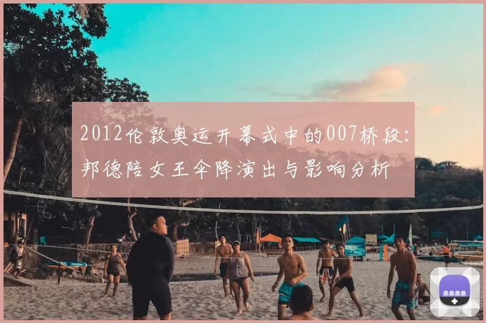 2012伦敦奥运开幕式中的007桥段:邦德陪女王伞降演出与影响分析