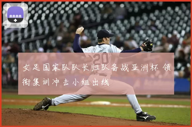 女足国家队队长归队备战亚洲杯 领衔集训冲击小组出线