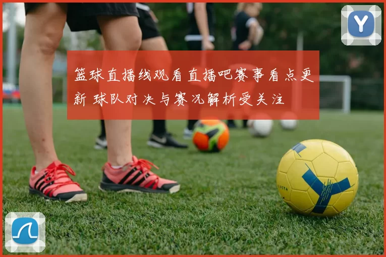 篮球直播线观看直播吧赛事看点更新 球队对决与赛况解析受关注