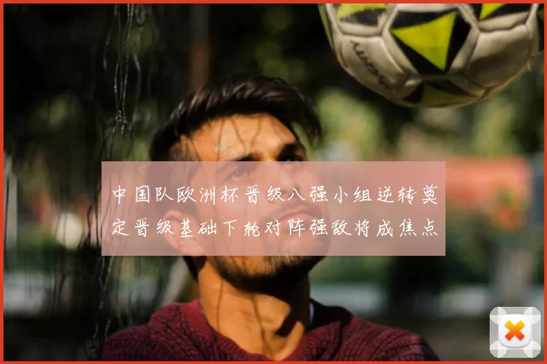 中国队欧洲杯晋级八强小组逆转奠定晋级基础下轮对阵强敌将成焦点