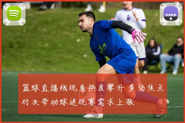 篮球直播线观看热度攀升 多场焦点对决带动球迷观赛需求上涨