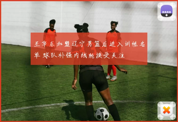王华东加盟辽宁男篮后进入训练名单 球队补强内线轮换受关注