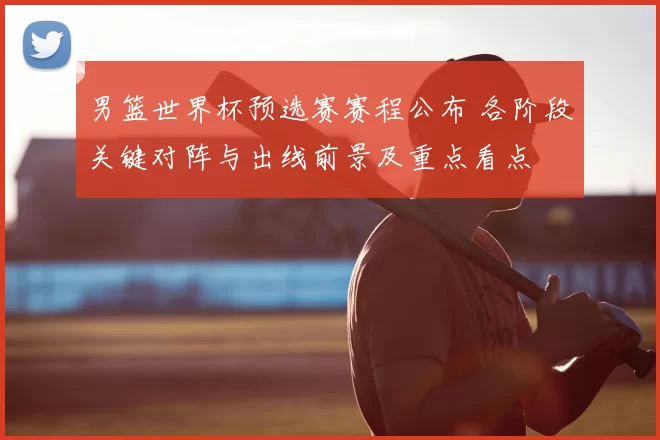 男篮世界杯预选赛赛程公布 各阶段关键对阵与出线前景及重点看点