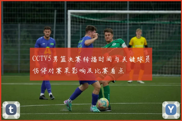 CCTV5男篮决赛转播时间与关键球员伤停对赛果影响及比赛看点