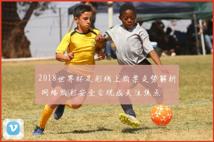 2018世界杯足彩线上购票走势解析 网络购彩安全合规成关注焦点