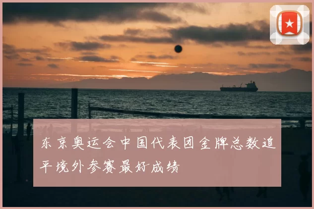 东京奥运会中国代表团金牌总数追平境外参赛最好成绩