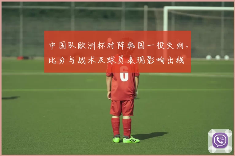 中国队欧洲杯对阵韩国一役失利，比分与战术及球员表现影响出线