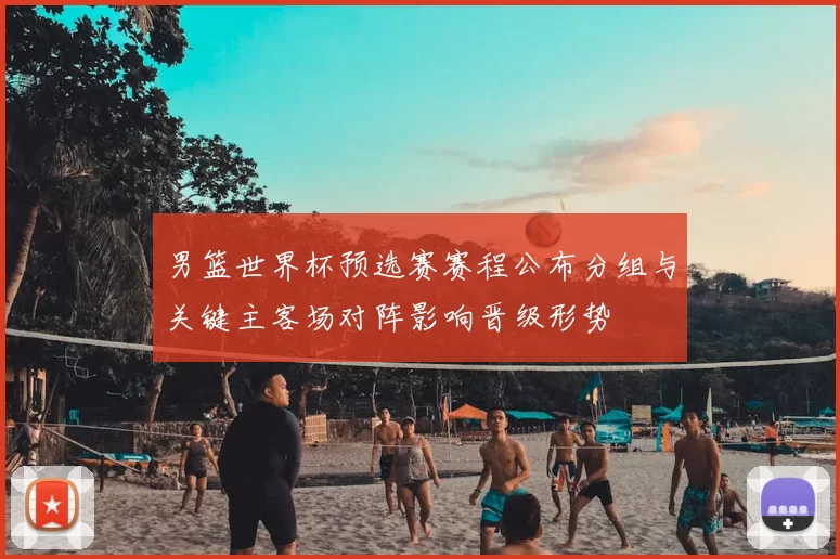 男篮世界杯预选赛赛程公布分组与关键主客场对阵影响晋级形势