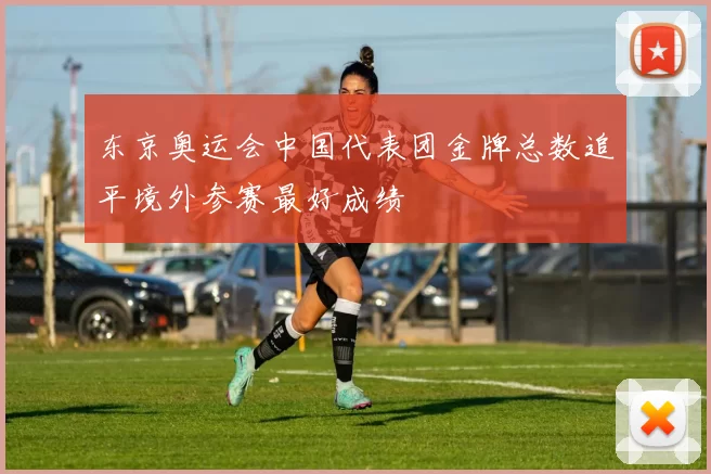 东京奥运会中国代表团金牌总数追平境外参赛最好成绩